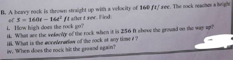 B. A heavy rock is thrown straight up with a velocity of 160 ft/ sec. The rock reaches a height
of S= 160t - 16t2 ft after t sec. Find:
i. How high does the rock go?
ii. What are the velocity of the rock when it is 256 ft above the ground on the way up?
iii. What is the acceleration of the rock at any time t?
iv. When does the rock hit the ground again?