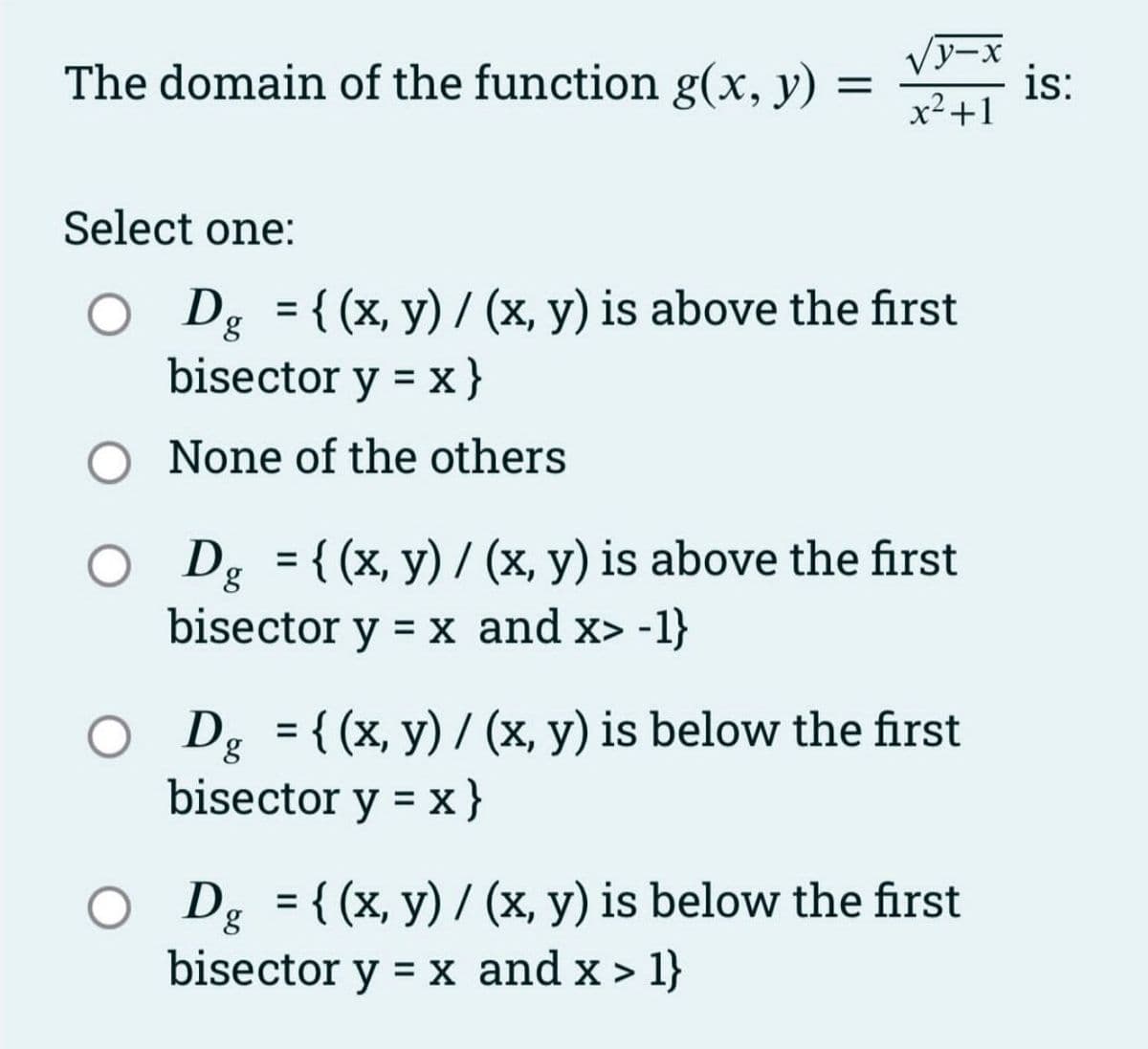 The domain of the function g(x, y) =
y-x
x² +1
Select one:
O Dg = {(x, y) / (x, y) is above the first
bisector y = x}
None of the others
O Dg = {(x, y) / (x, y) is above the first
bisector y = x and x> -1}
Dg = {(x, y)/(x, y) is below the first
bisector y = x }
Dg = {(x, y)/(x, y) is below the first
bisector y = x and x > 1}
is: