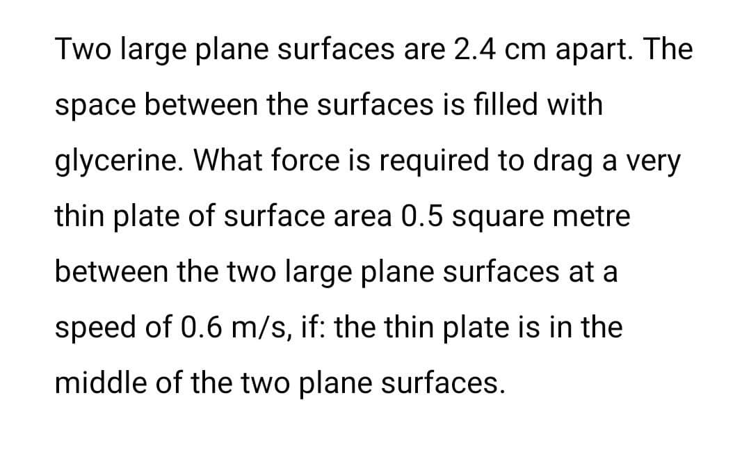 Two large plane surfaces are 2.4 cm apart. The
space between the surfaces is filled with
glycerine. What force is required to drag a very
thin plate of surface area 0.5 square metre
between the two large plane surfaces at a
speed of 0.6 m/s, if: the thin plate is in the
middle of the two plane surfaces.
