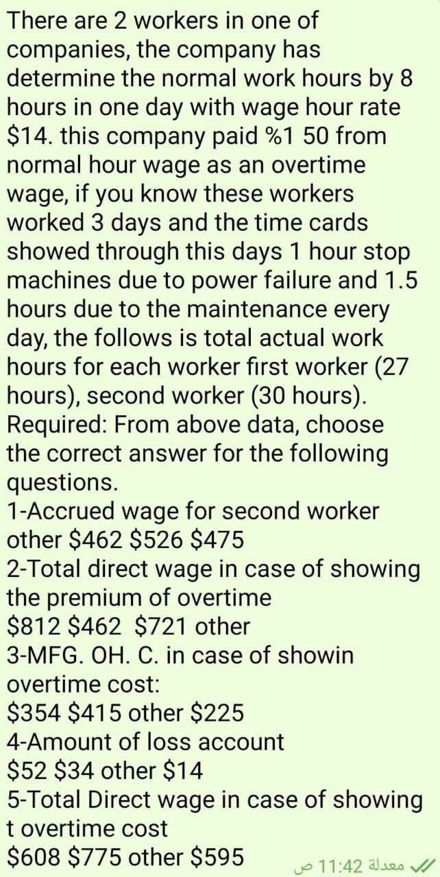 There are 2 workers in one of
companies, the company has
determine the normal work hours by 8
hours in one day with wage hour rate
$14. this company paid %1 50 from
normal hour wage as an overtime
wage, if you know these workers
worked 3 days and the time cards
showed through this days 1 hour stop
machines due to power failure and 1.5
hours due to the maintenance every
day, the follows is total actual work
hours for each worker first worker (27
hours), second worker (30 hours).
Required: From above data, choose
the correct answer for the following
questions.
1-Accrued wage for second worker
other $462 $526 $475
2-Total direct wage in case of showing
the premium of overtime
$812 $462 $721 other
3-MFG. OH. C. in case of showin
overtime cost:
$354 $415 other $225
4-Amount of loss account
$52 $34 other $14
5-Total Direct wage in case of showing
t overtime cost
$608 $775 other $595
معدلة 11:42 ص