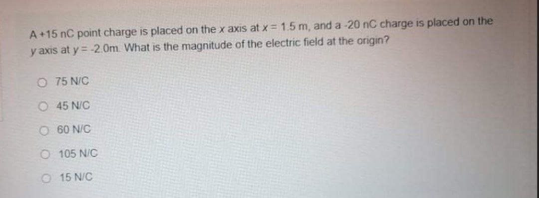 A+15 nC point charge is placed on the x axis at x = 1.5 m, and a -20 nC charge is placed on the
y axis at y = -2.0m. What is the magnitude of the electric field at the origin?
O 75 N/C
O 45 N/C
O 60 N/C
O 105 N/C
O 15 N/C
