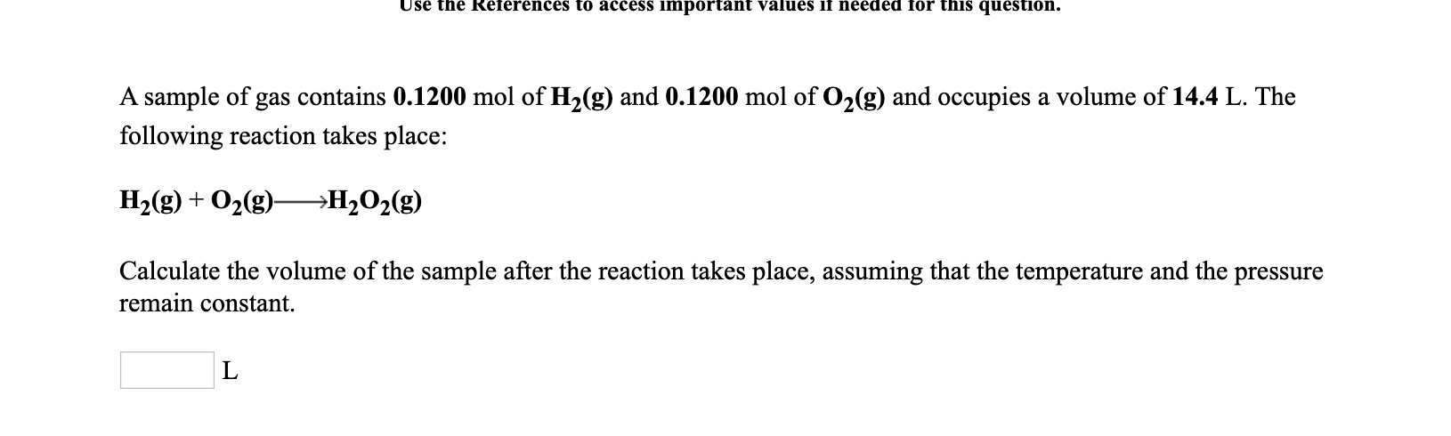 Use the References to access important values if needed for this question.
A sample of gas contains 0.1200 mol of H2(g) and 0.1200 mol of O2(g) and occupies a volume of 14.4 L. The
following reaction takes place:
H2(g) + O2(g)–→H2O2(g)
Calculate the volume of the sample after the reaction takes place, assuming that the temperature and the pressure
remain constant.
