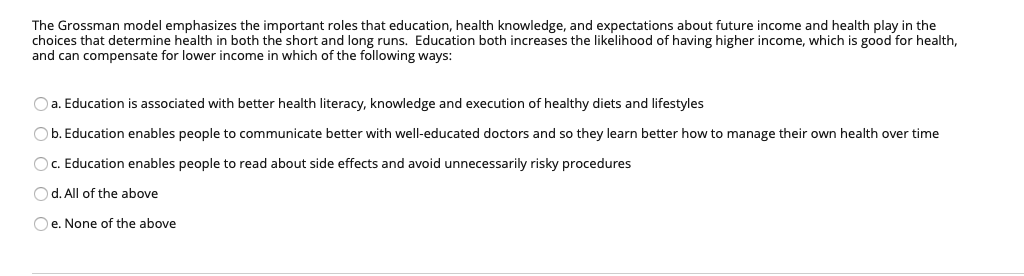 The Grossman model emphasizes the important roles that education, health knowledge, and expectations about future income and health play in the
choices that determine health in both the short and long runs. Education both increases the likelihood of having higher income, which is good for health,
and can compensate for lower income in which of the following ways:
O a. Education is associated with better health literacy, knowledge and execution of healthy diets and lifestyles
Ob. Education enables people to communicate better with well-educated doctors and so they learn better how to manage their own health over time
OC. Education enables people to read about side effects and avoid unnecessarily risky procedures
Od. All of the above
Oe. None of the above

