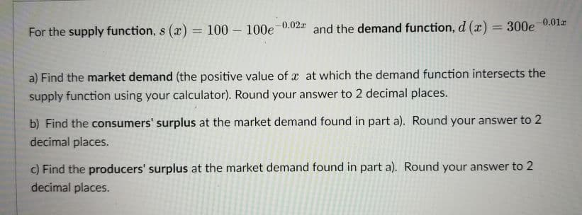 For the supply function, s (x) = 100 – 100e 0.02 and the demand function, d (x) = 300e-0.01r
%3D
a) Find the market demand (the positive value of x at which the demand function intersects the
supply function using your calculator). Round your answer to 2 decimal places.
b) Find the consumers' surplus at the market demand found in part a). Round your answer to 2
decimal places.
c) Find the producers' surplus at the market demand found in part a). Round your answer to 2
decimal places.
