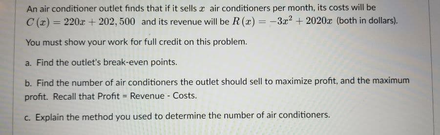 An air conditioner outlet finds that if it sells x air conditioners per month, its costs will be
C (x) = 220x + 202, 500 and its revenue will be R (x)
: -3x2 + 2020x (both in dollars).
%3D
You must show your work for full credit on this problem.
a. Find the outlet's break-even points.
b. Find the number of air conditioners the outlet should sell to maximize profit, and the maximum
profit. Recall that Profit = Revenue - Costs.
%3D
c. Explain the method you used to determine the number of air conditioners.
