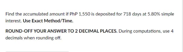 Find the accumulated amount if PhP 1,550 is deposited for 718 days at 5.80% simple
interest. Use Exact Method/Time.
ROUND-OFF YOUR ANSWER TO 2 DECIMAL PLACES. During computations, use 4
decimals when rounding off.
