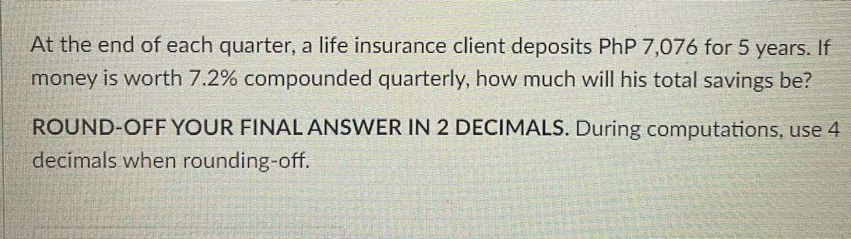 At the end of each quarter, a life insurance client deposits PhP 7,076 for 5 years. If
money is worth 7.2% compounded quarterly, how much will his total savings be?
ROUND-OFF YOUR FINAL ANSWER IN 2 DECIMALS. During computations, use 4
decimals when rounding-off.
