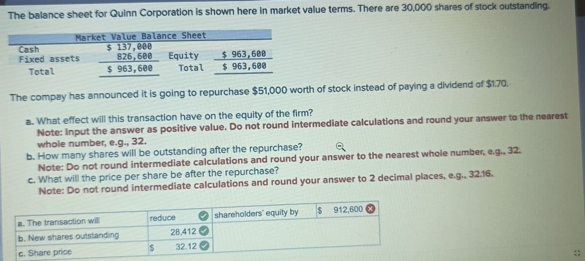 The balance sheet for Quinn Corporation is shown here in market value terms. There are 30,000 shares of stock outstanding.
Market Value Balance Sheet
Cash
Fixed assets
$ 137,000
826,600
Total
$ 963,600
Equity
Total
$ 963,600
$ 963,600
The compay has announced it is going to repurchase $51,000 worth of stock instead of paying a dividend of $1.70.
a. What effect will this transaction have on the equity of the firm?
Note: Input the answer as positive value. Do not round intermediate calculations and round your answer to the nearest
whole number, e.g., 32.
b. How many shares will be outstanding after the repurchase?
Q
Note: Do not round intermediate calculations and round your answer to the nearest whole number, e.g., 32.
c. What will the price per share be after the repurchase?
Note: Do not round intermediate calculations and round your answer to 2 decimal places, e.g., 32.16.
a. The transaction will
b. New shares outstanding
c. Share price
reduce
shareholders' equity by
$
912,600
28,412
$
32.12