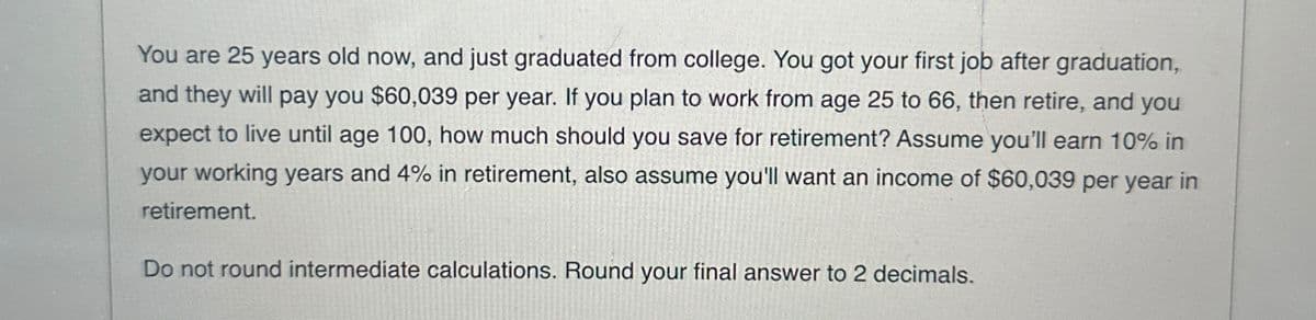 You are 25 years old now, and just graduated from college. You got your first job after graduation,
and they will pay you $60,039 per year. If you plan to work from age 25 to 66, then retire, and you
expect to live until age 100, how much should you save for retirement? Assume you'll earn 10% in
your working years and 4% in retirement, also assume you'll want an income of $60,039 per year in
retirement.
Do not round intermediate calculations. Round your final answer to 2 decimals.