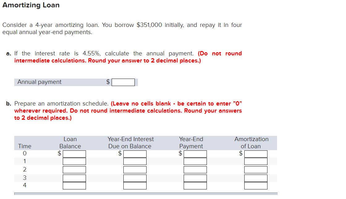 Amortizing Loan
Consider a 4-year amortizing loan. You borrow $351,000 initially, and repay it in four
equal annual year-end payments.
a. If the interest rate is 4.55%, calculate the annual payment. (Do not round
intermediate calculations. Round your answer to 2 decimal places.)
Annual payment
b. Prepare an amortization schedule. (Leave no cells blank - be certain to enter "0"
wherever required. Do not round intermediate calculations. Round your answers
to 2 decimal places.)
Time
0
Loan
Balance
Year-End Interest
Due on Balance
Year-End
Payment
Amortization
of Loan
$
$
$
$
1234
