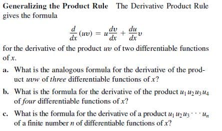 Generalizing the Product Rule The Derivative Product Rule
gives the formula
dv du
dr
dx
(uv) = u-
dx
for the derivative of the product uv of two differentiable functions
of x.
a. What is the analogous formula for the derivative of the prod-
uct uvw of three differentiable functions of x?
b. What is the formula for the derivative of the product uj uz uz u4
of four differentiable functions of x?
c. What is the formula for the derivative of a product uj Uz uz* Un
of a finite number n of differentiable functions of x?
