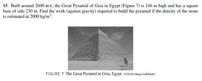 15. Built around 2600 BCE, the Great Pyramid of Giza in Egypt (Figure 7) is 146 m high and has a square
base of side 230 m. Find the work (against gravity) required to build the pyramid if the density of the stone
is estimated at 2000 kg/m.
FIGURE 7 The Great Pyramid in Giza, Egypt. (O Elvele Images Lid/Alamy)
