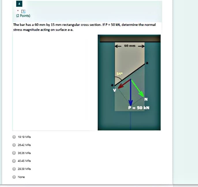 (2 Points)
The bar has a 60 mm by 15 mm rectangular cross section. If P = 50 kN, determine the normal
stress magnitude acting on surface a-a.
60 mm
54°
N
P= 50 kN
19.19 MPa
26.42 MPa
36.36 MPa
40.45 MPa
29.39 MPa
None
