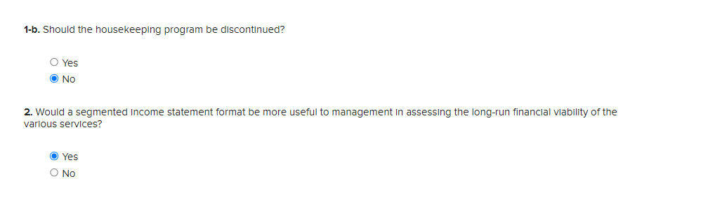 1-b. Should the housekeeping program be discontinued?
Yes
No
2. Would a segmented Income statement format be more useful to management in assessing the long-run financial viability of the
various services?
Yes
○ No