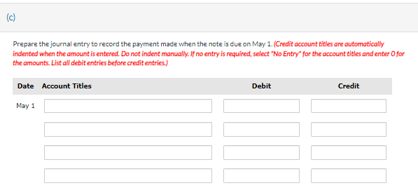 (c)
Prepare the journal entry to record the payment made when the note is due on May 1. (Credit account titles are automatically
indented when the amount is entered. Do not indent manually. If no entry is required, select "No Entry" for the account titles and enter O for
the amounts. List all debit entries before credit entries.)
Date Account Titles
May 1
Debit
Credit