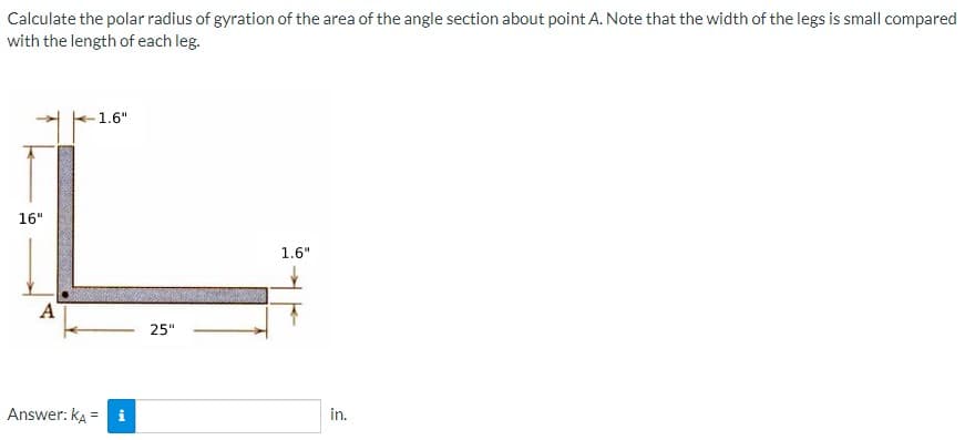 Calculate the polar radius of gyration of the area of the angle section about point A. Note that the width of the legs is small compared
with the length of each leg.
1.6"
16"
1.6"
A
25"
Answer: ka = i
in.
