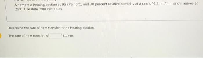 Air enters a heating section at 95 kPa, 10'C, and 30 percent relative humidity at a rate of 6.2 m3/min, and it leaves at
25°C. Use data from the tables.
Determine the rate of heat transfer in the heating section.
The rate of heat transfer i [
KJ/min.
