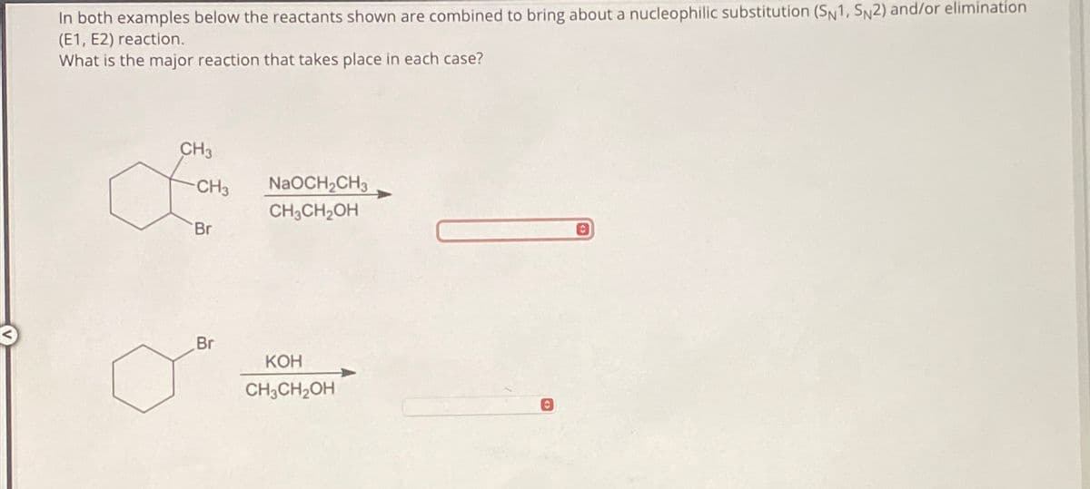 In both examples below the reactants shown are combined to bring about a nucleophilic substitution (SN1, SN2) and/or elimination
(E1, E2) reaction.
What is the major reaction that takes place in each case?
CH3
CH3
NaOCH2CH3
CH3CH2OH
Br
Br
KOH
CH3CH2OH