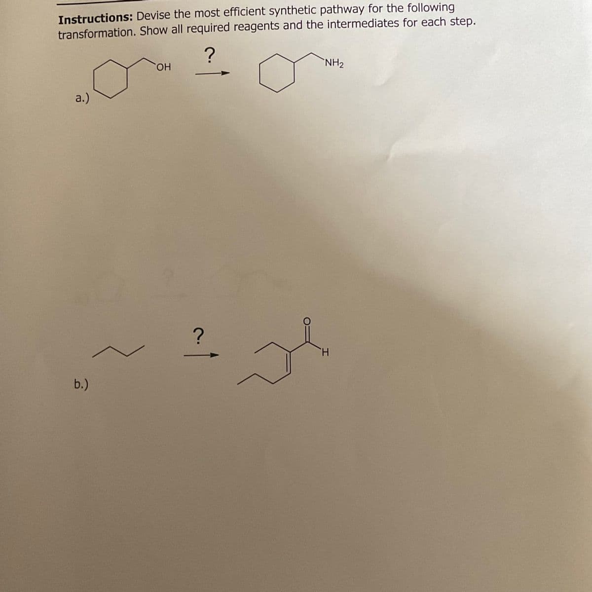 Instructions: Devise the most efficient synthetic pathway for the following
transformation. Show all required reagents and the intermediates for each step.
a.)
b.)
?
OH
?
H
NH2