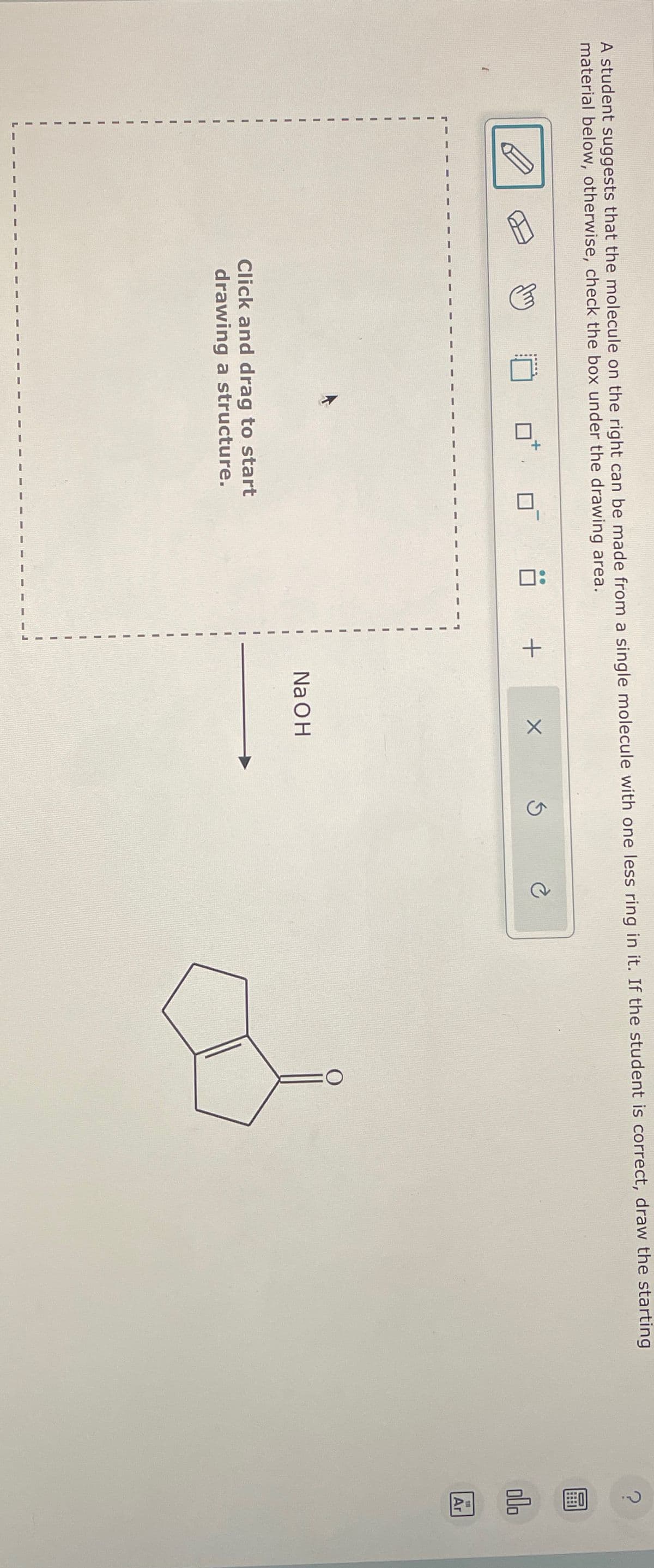 A student suggests that the molecule on the right can be made from a single molecule with one less ring in it. If the student is correct, draw the starting
material below, otherwise, check the box under the drawing area.
Click and drag to start
drawing a structure.
+
NaOH
C
?
Ar