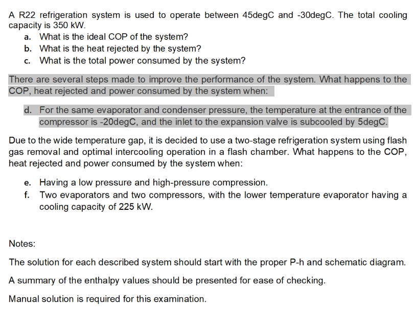 A R22 refrigeration system is used to operate between 45degC and -30degC. The total cooling
capacity is 350 kW.
a. What is the ideal COP of the system?
b. What is the heat rejected by the system?
c. What is the total power consumed by the system?
There are several steps made to improve the performance of the system. What happens to the
COP, heat rejected and power consumed by the system when:
d. For the same evaporator and condenser pressure, the temperature at the entrance of the
compressor is -20degC, and the inlet to the expansion valve is subcooled by 5degC.
Due to the wide temperature gap, it is decided to use a two-stage refrigeration system using flash
gas removal and optimal intercooling operation in a flash chamber. What happens to the COP,
heat rejected and power consumed by the system when:
e. Having a low pressure and high-pressure compression.
f. Two evaporators and two compressors, with the lower temperature evaporator having a
cooling capacity of 225 kW.
Notes:
The solution for each described system should start with the proper P-h and schematic diagram.
A summary of the enthalpy values should be presented for ease of checking.
Manual solution is required for this examination.