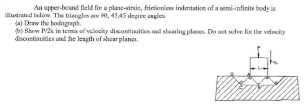 An upper-bound field for a plane-strain, frictionless indentation of a semi-infinite body is
illustrated below. The triangles are 90, 45,45 degree angles.
(a) Draw the hodograph.
(b) Show P/2k in terms of velocity discontinuities and shearing planes. Do not solve for the velocity
discontinuities and the length of shear planes.
