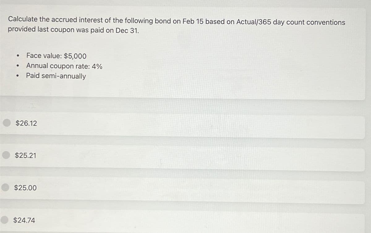 Calculate the accrued interest of the following bond on Feb 15 based on Actual/365 day count conventions
provided last coupon was paid on Dec 31.
●
●
●
Face value: $5,000
Annual coupon rate: 4%
Paid semi-annually
$26.12
$25.21
$25.00
$24.74