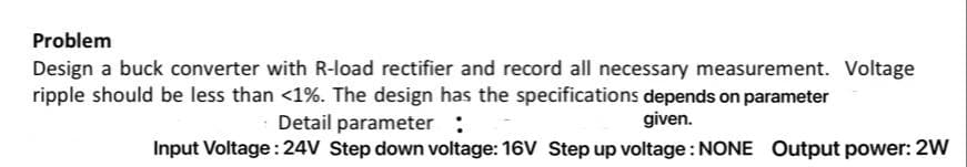 Problem
Design a buck converter with R-load rectifier and record all necessary measurement. Voltage
ripple should be less than <1%. The design has the specifications depends on parameter
Detail parameter :
given.
Input Voltage: 24V Step down voltage: 16V Step up voltage: NONE Output power: 2W