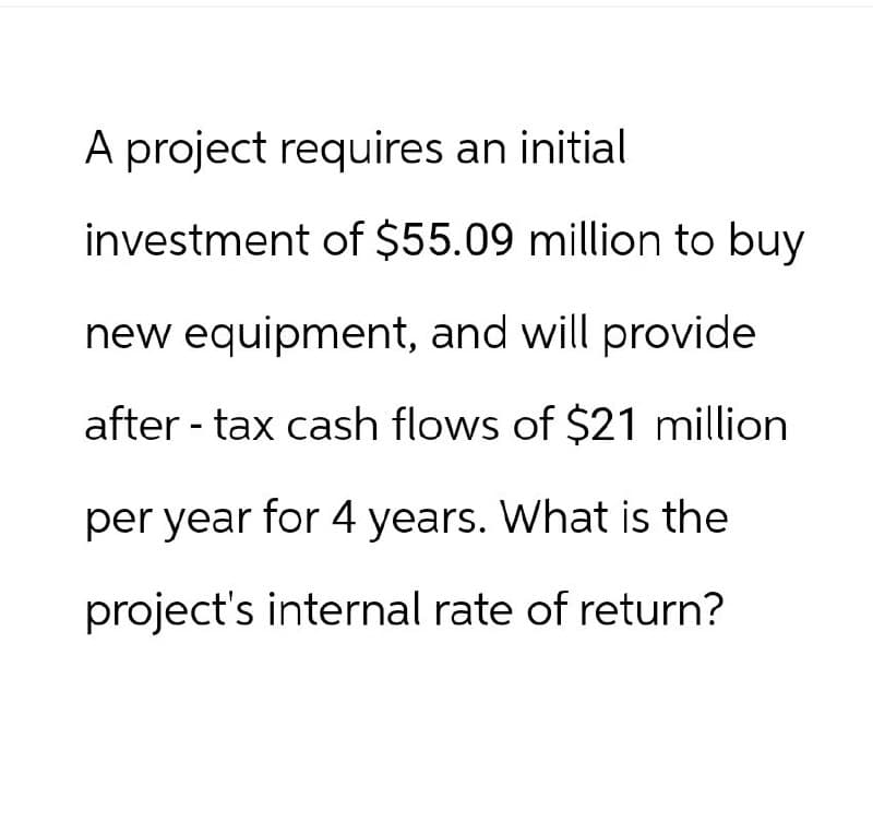 A project requires an initial
investment of $55.09 million to buy
new equipment, and will provide
after-tax cash flows of $21 million
per year for 4 years. What is the
project's internal rate of return?