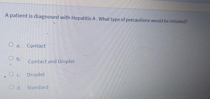 A patient is diagnosed with Hepatitis A. What type of precautions would be initiated?
O a.
Contact
O b.
Contact and Droplet
O c.
Droplet
O d. Standard
