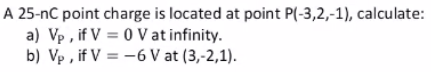 A 25-nC point charge is located at point P(-3,2,-1), calculate:
a) Vp , if V = 0 V at infinity.
b) Vp , if V = -6 V at (3,-2,1).

