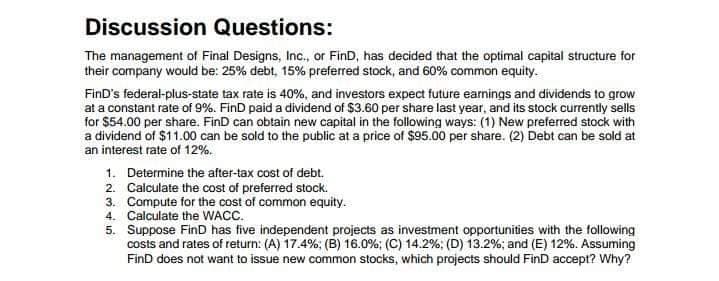 Discussion Questions:
The management of Final Designs, Inc., or FinD, has decided that the optimal capital structure for
their company would be: 25% debt, 15% preferred stock, and 60% common equity.
FinD's federal-plus-state tax rate is 40%, and investors expect future earnings and dividends to grow
at a constant rate of 9%. FinD paid a dividend of $3.60 per share last year, and its stock currently sells
for $54.00 per share. FinD can obtain new capital in the following ways: (1) New preferred stock with
a dividend of $11.00 can be sold to the public at a price of $95.00 per share. (2) Debt can be sold at
an interest rate of 12%.
1. Determine the after-tax cost of debt.
2. Calculate the cost of preferred stock.
3. Compute for the cost of common equity.
4. Calculate the WACC.
5. Suppose FinD has five independent projects as investment opportunities with the following
costs and rates of return: (A) 17.4%; (B) 16.0%; (C) 14.2%; (D) 13.2%; and (E) 12%. Assuming
FinD does not want to issue new common stocks, which projects should FinD accept? Why?
