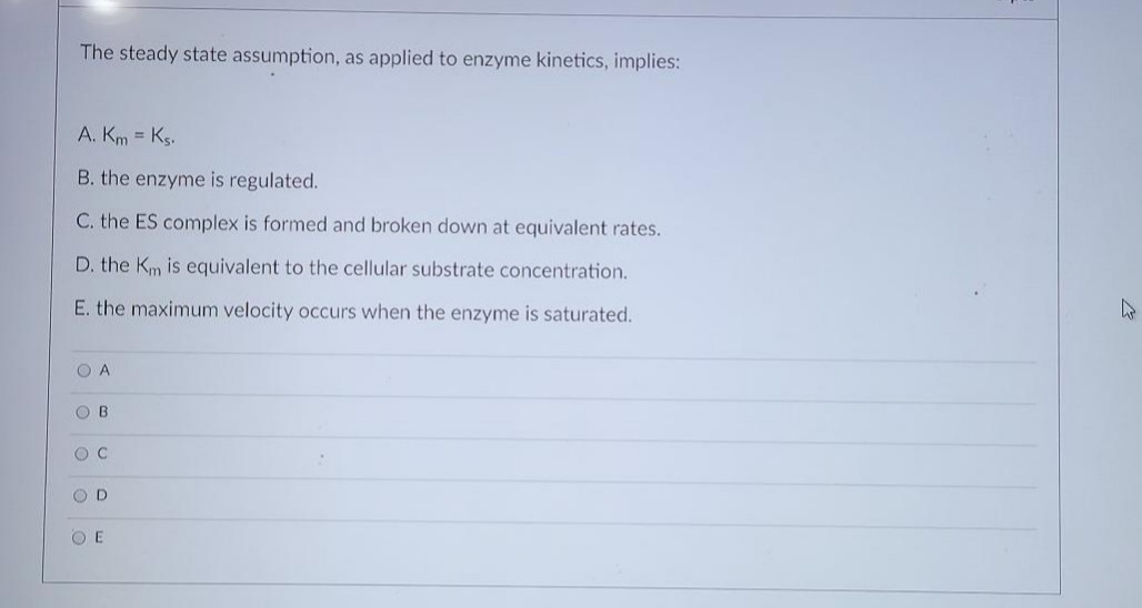 The steady state assumption, as applied to enzyme kinetics, implies:
A. Km = Ks.
B. the enzyme is regulated.
C. the ES complex is formed and broken down at equivalent rates.
D. the Km is equivalent to the cellular substrate concentration.
E. the maximum velocity occurs when the enzyme is saturated.
O A
O B
O C
O D
O E
