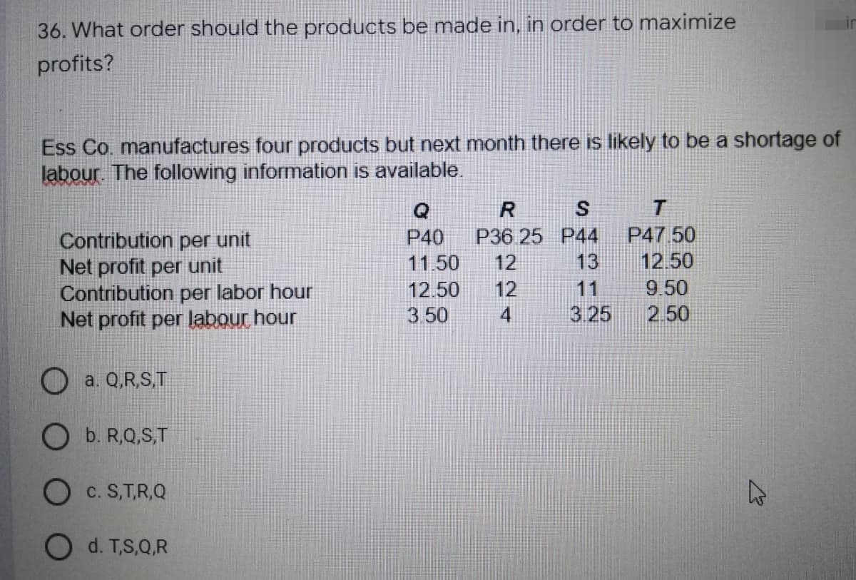 36. What order should the products be made in, in order to maximize
profits?
Ess Co. manufactures four products but next month there is likely to be a shortage of
labour. The following information is available.
Q
R
S
T
P40
P36.25 P44
P47.50
Contribution per unit
Net profit per unit
11.50 12
13
12.50
12.50 12
11
9.50
Contribution per labor hour
Net profit per labour hour
3.50
4
3.25
2.50
Oa. Q,R,S,T
O b. R,Q,S,T
O C. S,T,R,Q
d. T,S,Q,R