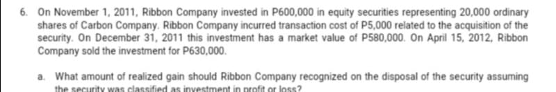 6. On November 1, 2011, Ribbon Company invested in P600,000 in equity securities representing 20,000 ordinary
shares of Carbon Company. Ribbon Company incurred transaction cost of P5,000 related to the acquisition of the
security. On December 31, 2011 this investment has a market value of P580,000. On April 15, 2012, Ribbon
Company sold the investment for P630,000.
a. What amount of realized gain should Ribbon Company recognized on the disposal of the security assuming
the security was classified as investment in profit or loss?