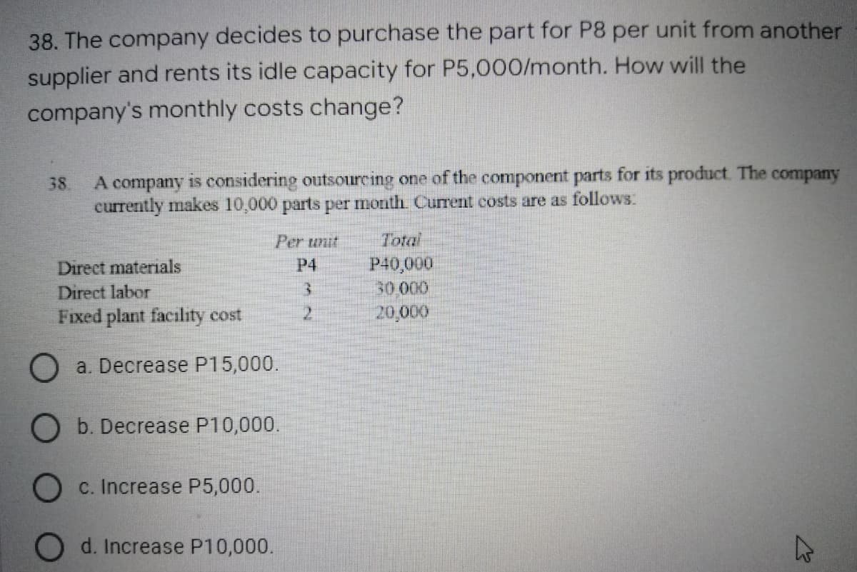 38. The company decides to purchase the part for P8 per unit from another
supplier and rents its idle capacity for P5,000/month. How will the
company's monthly costs change?
38 A company is considering outsourcing one of the component parts for its product. The company
currently makes 10,000 parts per month. Current costs are as follows:
Per unit
Direct materials
P4
P40,000
Direct labor
3
30.000
Fixed plant facility cost
2
20,000
O a. Decrease P15,000.
O b. Decrease P10,000.
Oc. Increase P5,000.
d. Increase P10,000.
چلے