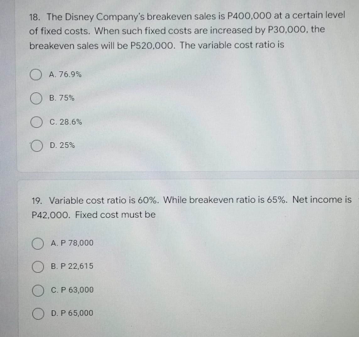 18. The Disney Company's breakeven sales is P400,000 at a certain level
of fixed costs. When such fixed costs are increased by P30,000, the
breakeven sales will be P520,000. The variable cost ratio is
A. 76.9%
B. 75%
C. 28.6%
D. 25%
19. Variable cost ratio is 60%. While breakeven ratio is 65%. Net income is
P42,000. Fixed cost must be
A. P 78,000
B. P 22,615
C. P 63,000
OD. P 65,000