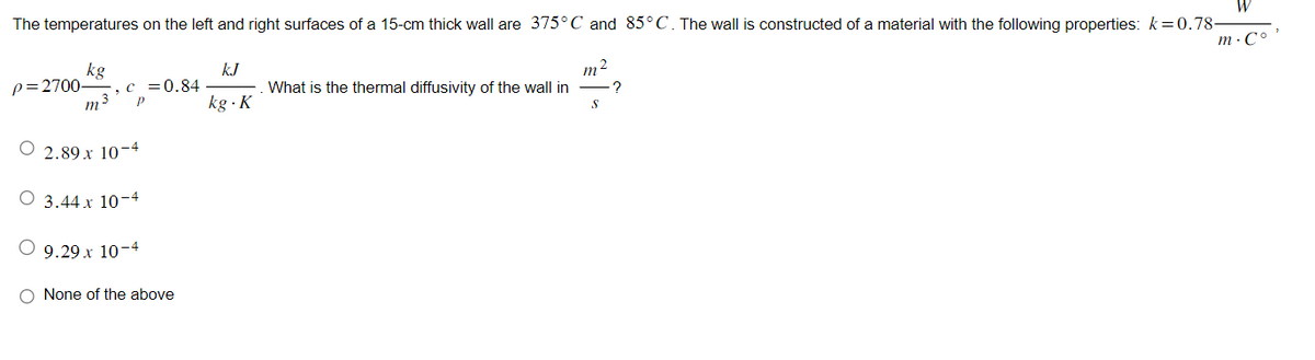 The temperatures on the left and right surfaces of a 15-cm thick wall are 375°C and 85°C. The wall is constructed of a material with the following properties: k=0.78-
12
kg
p=2700- , c = 0.84
m ³ P
O 2.89 x 10-4
3.44 x 10-4
9.29 x 10-4
O None of the above
kJ
kg. K
What is the thermal diffusivity of the wall in
m
S
?
m.co'