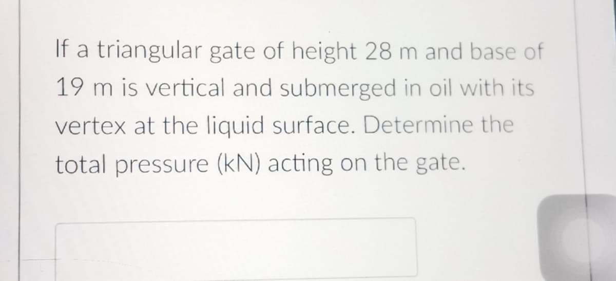 If a triangular gate of height 28 m and base of
19 m is vertical and submerged in oil with its
vertex at the liquid surface. Determine the
total pressure (kN) acting on the gate.

