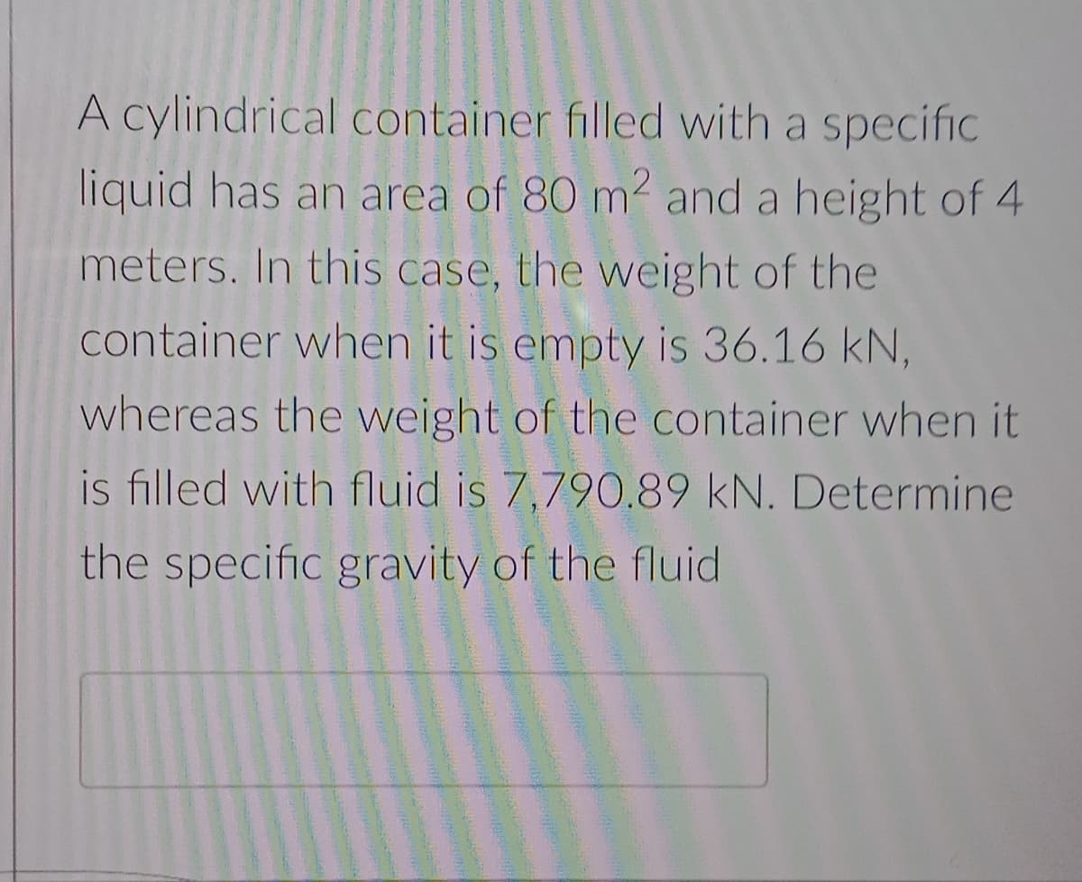 A cylindrical container filled with a specific
liquid has an area of 80 m2 and a height of 4
meters. In this case, the weight of the
container when it is empty is 36.16 kN,
whereas the weight of the container when it
is filled with fluid is 7,790.89 kN. Determine
the specific gravity of the fluid
