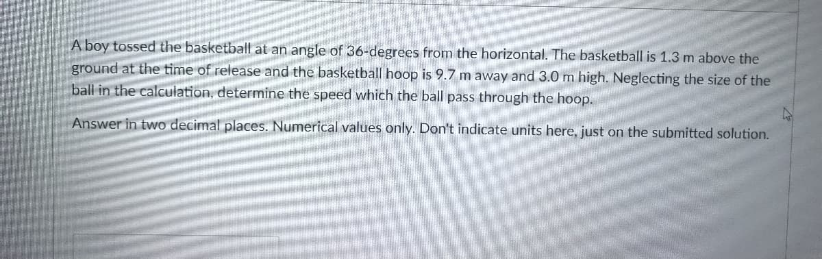 A boy tossed the basketball at an angle of 36-degrees from the horizontal. The basketball is 1.3 m above the
ground at the time of release and the basketball hoop is 9.7 m away and 3.0 m high. Neglecting the size of the
ball in the calculation, determine the speed which the ball pass through the hoop.
Answer in two decimal places. Numerical values only. Don't indicate units here, just on the submitted solution.
