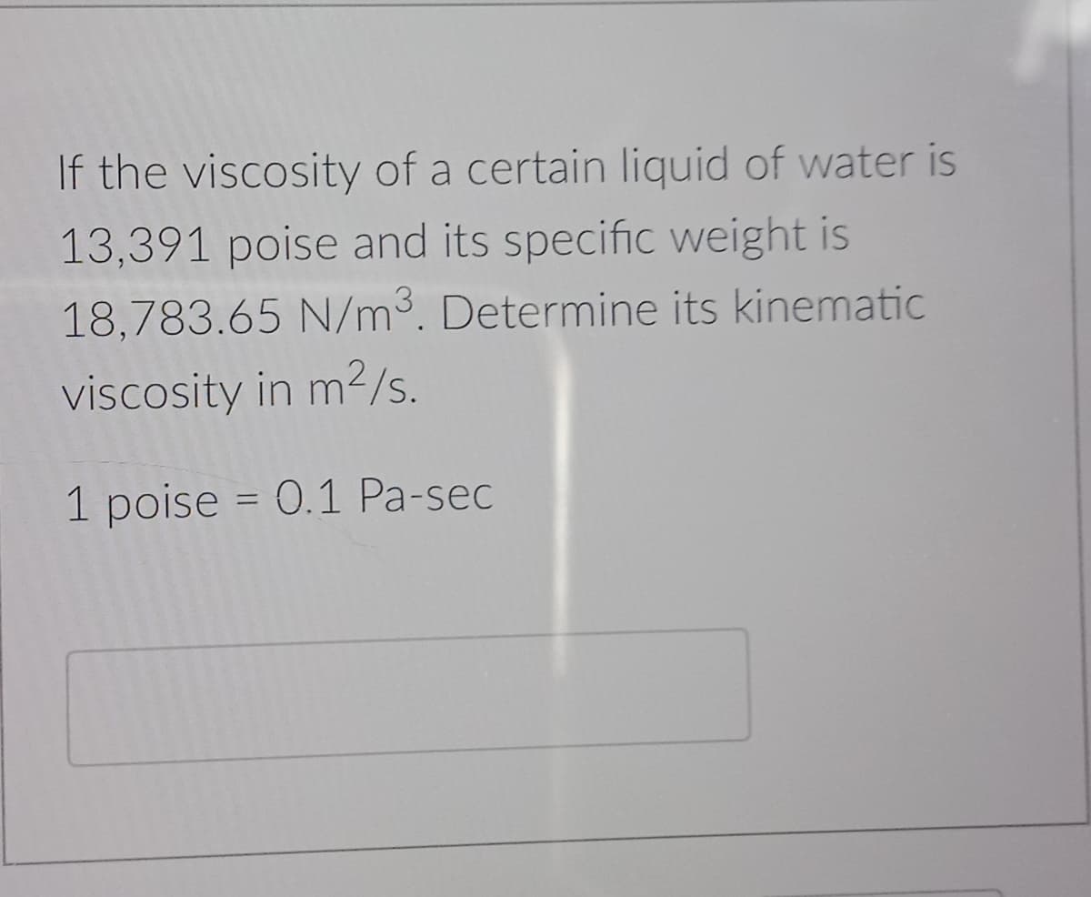 If the viscosity of a certain liquid of water is
13,391 poise and its specific weight is
18,783.65 N/m3. Determine its kinematic
viscosity in m2/s.
1 poise = 0.1 Pa-sec
