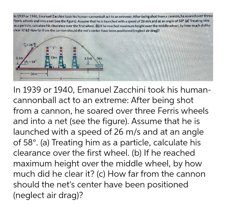 In 1939 or 1940, Emanuel Zacchini took his human cannonball act to an extreme: After belng shot froma cannon, he soared over three
Ferris wheels and into a net (see the figure). Assume that he is launched with a speed of 26 m/s and at an angle of 58° (a) Treating him
as a particle, calculate his clearance over the first wheel. (b) If he reached maximum height over the middle wheel, by how much did he
clear it? (c) How far from the cannon should the net's center have been positioned (neglect air drag)?
-26
15m
3.5m
e,- 58
3.5m
Net
20m-
In 1939 or 1940, Emanuel Zacchini took his human-
cannonball act to an extreme: After being shot
from a cannon, he soared over three Ferris wheels
and into a net (see the figure). Assume that he is
launched with a speed of 26 m/s and at an angle
of 58°. (a) Treating him as a particle, calculate his
clearance over the first wheel. (b) If he reached
maximum height over the middle wheel, by how
much did he clear it? (c) How far from the cannon
should the net's center have been positioned
(neglect air drag)?
