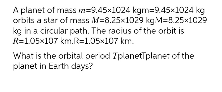A planet of mass m=9.45x1024 kgm=9.45x1024 kg
orbits a star of mass M=8.25x1029 kgM=8.25x1029
kg in a circular path. The radius of the orbit is
R=1.05x107 km.R=1.05x107 km.
What is the orbital period TplanetTplanet of the
planet in Earth days?
