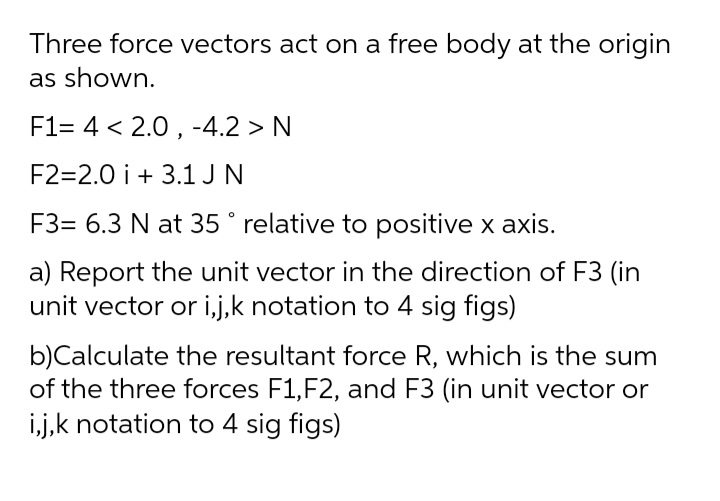 Three force vectors act on a free body at the origin
as shown.
F1= 4 < 2.0 , -4.2 > N
F2=2.0 i + 3.1 J N
F3= 6.3 N at 35° relative to positive x axis.
a) Report the unit vector in the direction of F3 (in
unit vector or i,j,k notation to 4 sig figs)
b)Calculate the resultant force R, which is the sum
of the three forces F1,F2, and F3 (in unit vector or
i,j,k notation to 4 sig figs)
