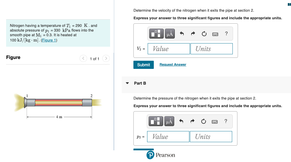 Nitrogen having a temperature of T₁ = 290 K. and
absolute pressure of p₁ = 330 kPa flows into the
smooth pipe at M₁ = 0.3. It is heated at
100 kJ/[kg. m]. (Figure 1)
Figure
4 m
1 of 1
Determine the velocity of the nitrogen when it exits the pipe at section 2.
Express your answer to three significant figures and include the appropriate units.
V₂ =
Submit
Part B
μА
P2 =
Value
Request Answer
Determine the pressure of the nitrogen when it exits the pipe at section 2.
Express your answer to three significant figures and include the appropriate units.
μA
Value
Units
P Pearson
?
Units
?