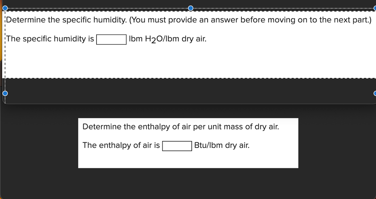 Determine the specific humidity. (You must provide an answer before moving on to the next part.)
The specific humidity is
Ibm H₂O/lbm dry air.
Determine the enthalpy of air per unit mass of dry air.
The enthalpy of air is
Btu/lbm dry air.
C