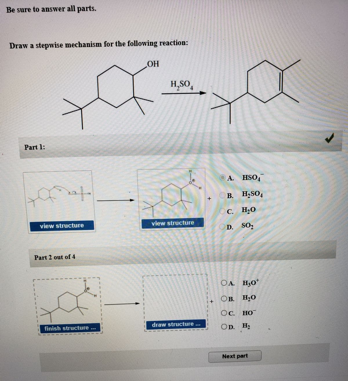 Be sure to answer all parts.
Draw a stepwise mechanism for the following reaction:
OH
H,SO,
Part 1:
A. HSO,
for
B.
H,SO,
C. H20
view structure
view structure
SO2
Part 2 out of 4
OA. H;O"
OB.
. H,O
Oc.
Oc. HO
draw structure...
finish structure
OD. H2
報
Next part
+.
