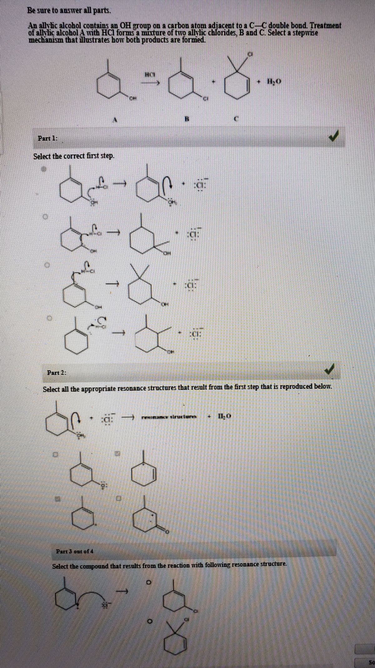 Be sure to answer all parts.
An allyic alcobhol contsins an OH group on a carbon atom adjacent to a C-C double bond. Treatment
of allylic alcobol A with HCl forms a mixture of two allylic chlorides, B and C. Select a stepwise
mechanism that illustrates how both products are formed.
Part 1:
Select the correct first step.
Part 2:
Select all the appropriate resODAnce structures that result from the first step that is reproduced below.
• I1,0
主 E
Part 3 out of4
Select the compound that results from the reaction with following resonance structure.
So
