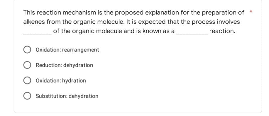 This reaction mechanism is the proposed explanation for the preparation of
alkenes from the organic molecule. It is expected that the process involves
of the organic molecule and is known as a
reaction.
Oxidation: rearrangement
Reduction: dehydration
Oxidation: hydration
Substitution: dehydration